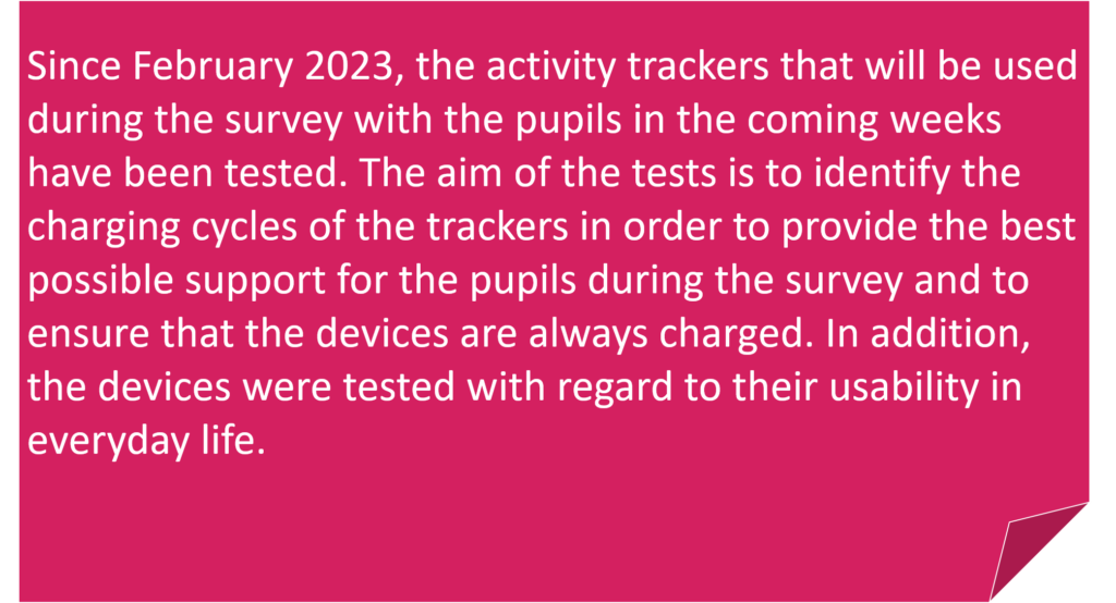 Since February 2023, the activity trackers that will be used during the survey with the pupils in the coming weeks have been tested. The aim of the tests is to identify the charging cycles of the trackers in order to provide the best possible support for the pupils during the survey and to ensure that the devices are always charged. In addition, the devices were tested with regard to their usability in everyday life.
