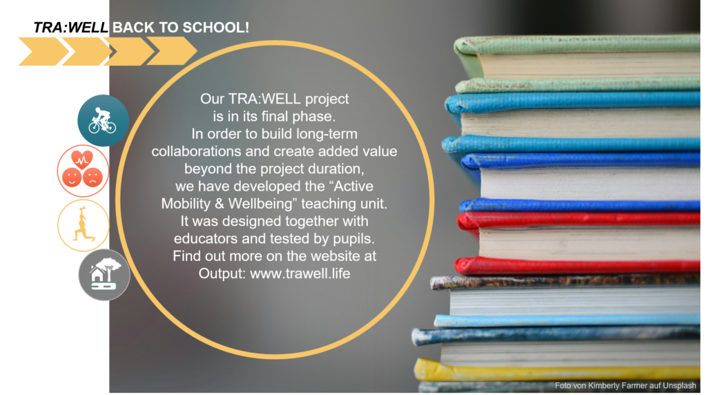 
Our TRA:WELL project is in its final phase. In order to build long-term collaborations and create added value beyond the project duration, we have developed the “Active Mobility & Wellbeing” teaching unit. It was designed together with educators and tested by pupils. Find out more on the website at Output: www.trawell.life
